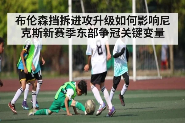 布伦森挡拆进攻升级如何影响尼克斯新赛季东部争冠关键变量